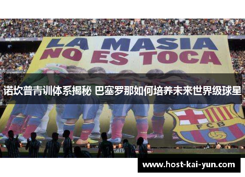 诺坎普青训体系揭秘 巴塞罗那如何培养未来世界级球星 诺坎普青训体系揭秘 巴塞罗那如何培养未来世界级球星